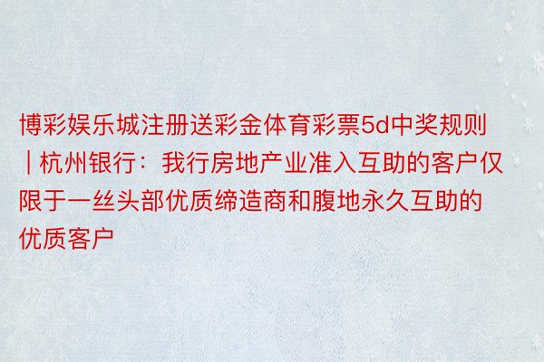 博彩娱乐城注册送彩金体育彩票5d中奖规则 | 杭州银行：我行房地产业准入互助的客户仅限于一丝头部优质缔造商和腹地永久互助的优质客户