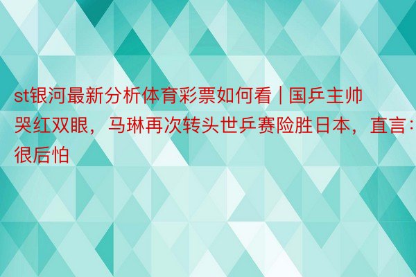 st银河最新分析体育彩票如何看 | 国乒主帅哭红双眼，马琳再次转头世乒赛险胜日本，直言：很后怕