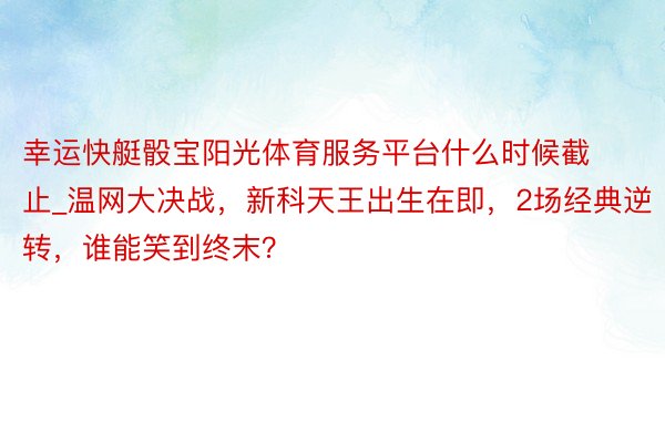 幸运快艇骰宝阳光体育服务平台什么时候截止_温网大决战，新科天王出生在即，2场经典逆转，谁能笑到终末？