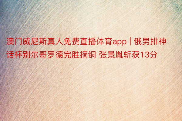 澳门威尼斯真人免费直播体育app | 俄男排神话杯别尔哥罗德完胜摘铜 张景胤斩获13分