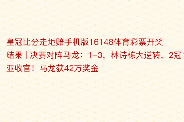 皇冠比分走地赔手机版16148体育彩票开奖结果 | 决赛对阵马龙：1-3，林诗栋大逆转，2冠1亚收官！马龙获42万奖金