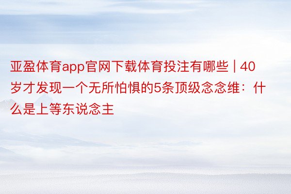 亚盈体育app官网下载体育投注有哪些 | 40岁才发现一个无所怕惧的5条顶级念念维：什么是上等东说念主