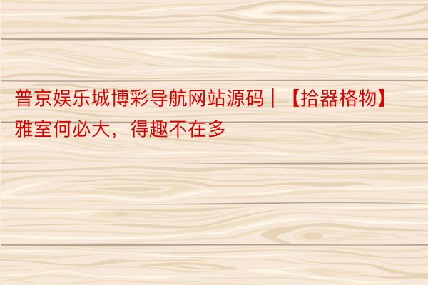 普京娱乐城博彩导航网站源码 | 【拾器格物】雅室何必大，得趣不在多