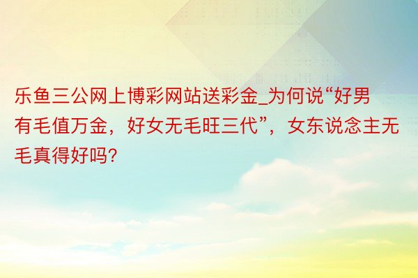 乐鱼三公网上博彩网站送彩金_为何说“好男有毛值万金，好女无毛旺三代”，女东说念主无毛真得好吗？