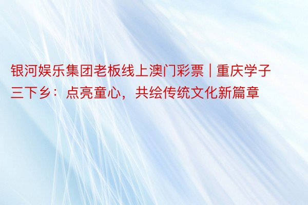 银河娱乐集团老板线上澳门彩票 | 重庆学子三下乡：点亮童心，共绘传统文化新篇章