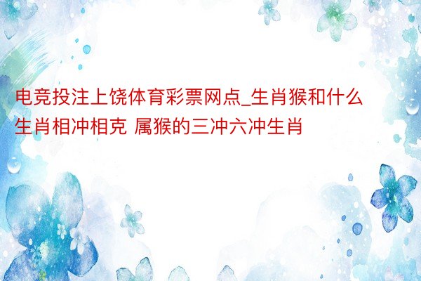 电竞投注上饶体育彩票网点_生肖猴和什么生肖相冲相克 属猴的三冲六冲生肖