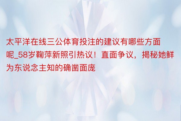 太平洋在线三公体育投注的建议有哪些方面呢_58岁鞠萍新照引热议！直面争议，揭秘她鲜为东说念主知的确凿面庞