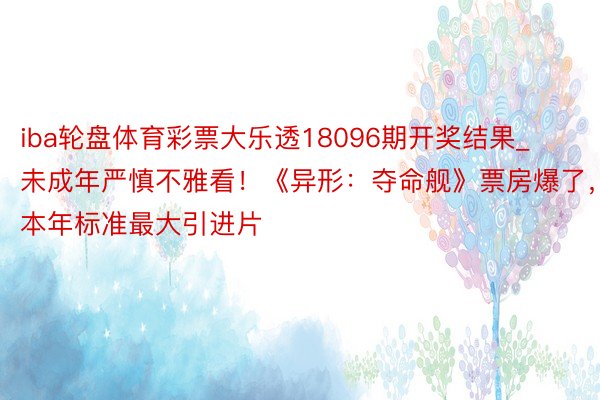 iba轮盘体育彩票大乐透18096期开奖结果_未成年严慎不雅看！《异形：夺命舰》票房爆了，本年标准最大引进片