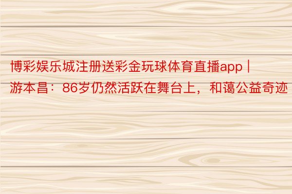 博彩娱乐城注册送彩金玩球体育直播app | 游本昌：86岁仍然活跃在舞台上，和蔼公益奇迹