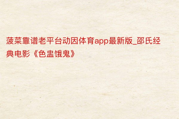 菠菜靠谱老平台动因体育app最新版_邵氏经典电影《色盅饿鬼》