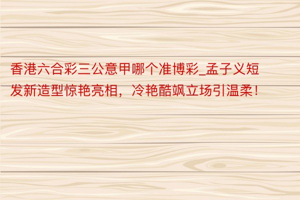 香港六合彩三公意甲哪个准博彩_孟子义短发新造型惊艳亮相，冷艳酷飒立场引温柔！