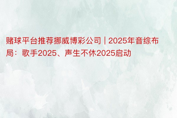 赌球平台推荐挪威博彩公司 | 2025年音综布局：歌手2025、声生不休2025启动