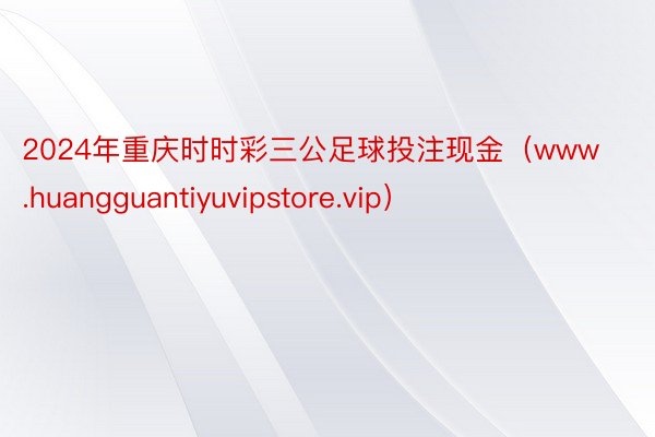 2024年重庆时时彩三公足球投注现金（www.huangguantiyuvipstore.vip）