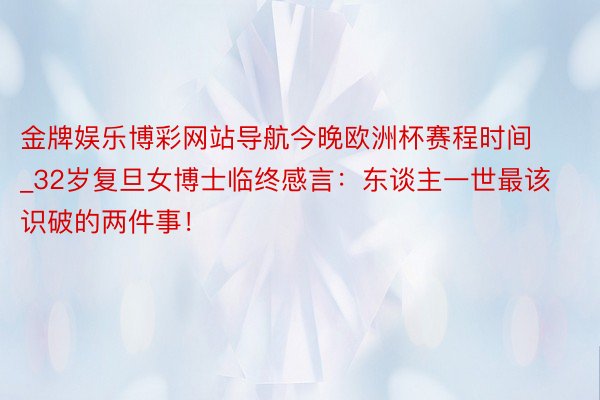 金牌娱乐博彩网站导航今晚欧洲杯赛程时间_32岁复旦女博士临终感言：东谈主一世最该识破的两件事！