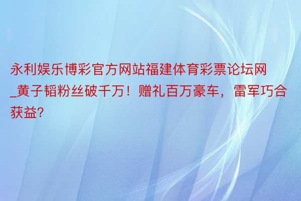 永利娱乐博彩官方网站福建体育彩票论坛网_黄子韬粉丝破千万！赠礼百万豪车，雷军巧合获益？