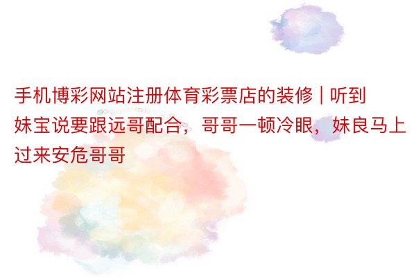 手机博彩网站注册体育彩票店的装修 | 听到妹宝说要跟远哥配合，哥哥一顿冷眼，妹良马上过来安危哥哥