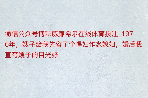 微信公众号博彩威廉希尔在线体育投注_1976年，嫂子给我先容了个悍妇作念媳妇，婚后我直夸嫂子的目光好