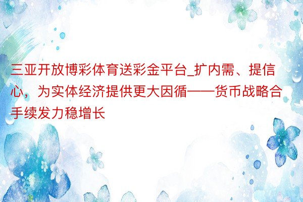 三亚开放博彩体育送彩金平台_扩内需、提信心，为实体经济提供更大因循——货币战略合手续发力稳增长